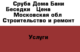 Сруба Дома Бани Беседки › Цена ­ 1 700 - Московская обл. Строительство и ремонт » Услуги   . Московская обл.